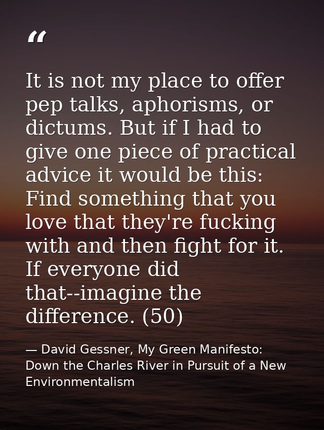 It is not my place to offer pep talks, aphorisms, or dictums. But if I had to give one piece of practical advice it woul — David Gessner, My Green Manifesto: Down the Charles River in Pursuit of a New Environmentalism