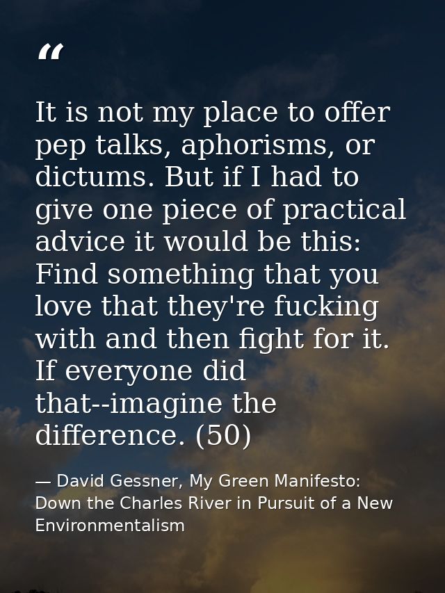 It is not my place to offer pep talks, aphorisms, or dictums. But if I had to give one piece of practical advice it woul — David Gessner, My Green Manifesto: Down the Charles River in Pursuit of a New Environmentalism