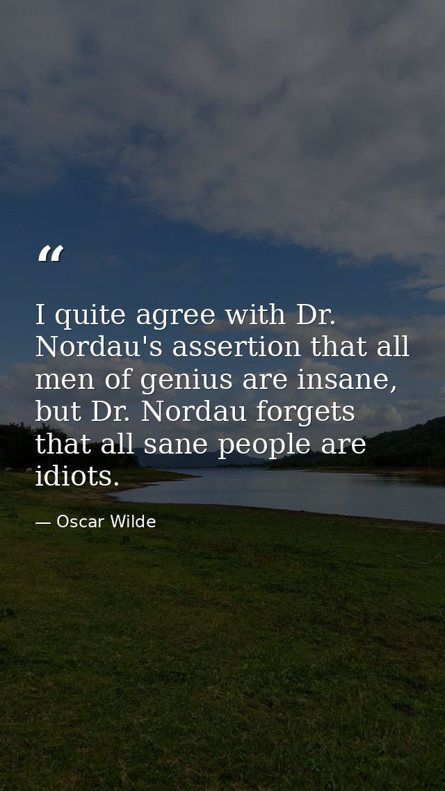 I quite agree with Dr. Nordau's assertion that all men of genius are insane, but Dr. Nordau forgets that all sane people — Oscar Wilde