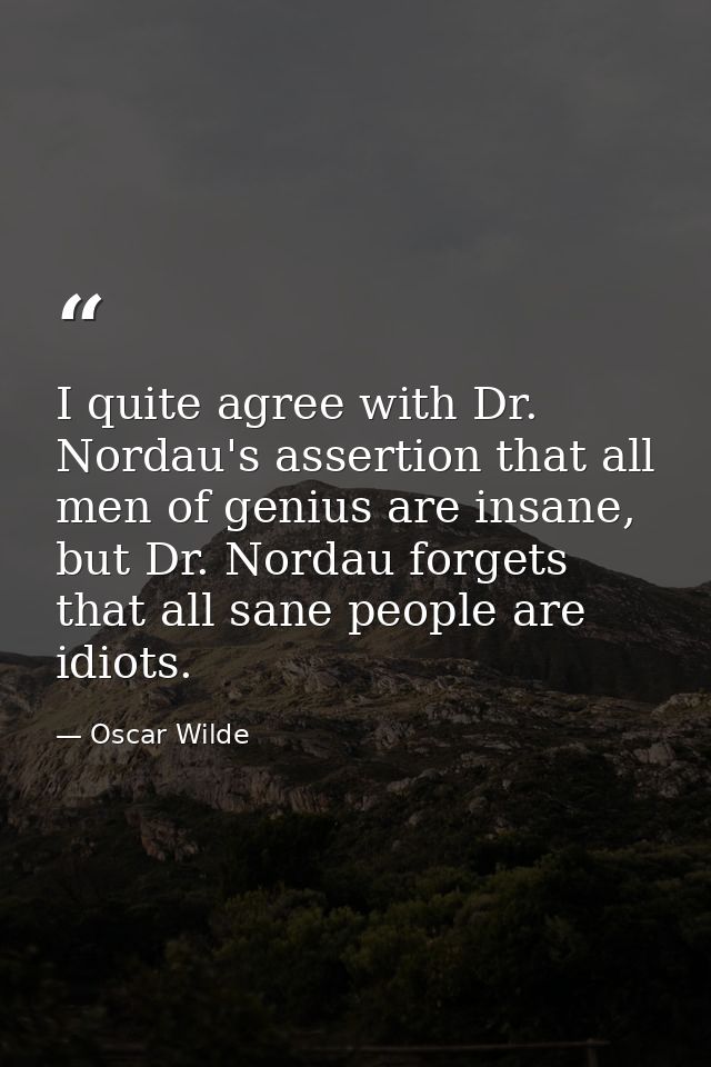 I quite agree with Dr. Nordau's assertion that all men of genius are insane, but Dr. Nordau forgets that all sane people — Oscar Wilde