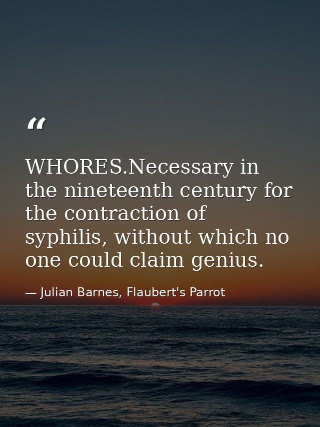 WHORES.Necessary in the nineteenth century for the contraction of syphilis, without which no one could claim genius. — Julian Barnes, Flaubert's Parrot