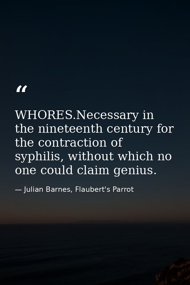 WHORES.Necessary in the nineteenth century for the contraction of syphilis, without which no one could claim genius. — Julian Barnes, Flaubert's Parrot