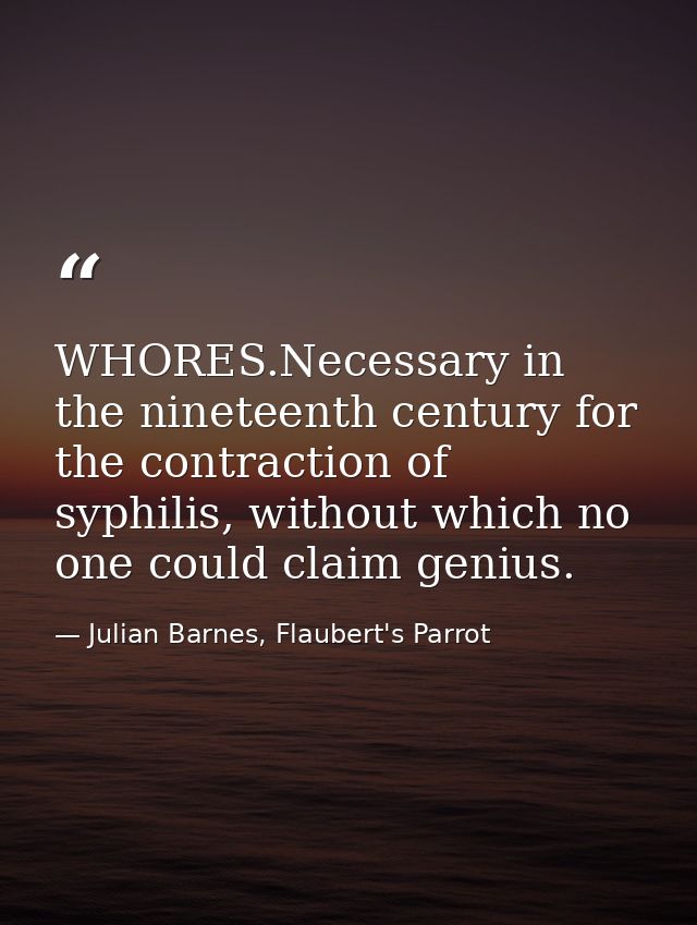 WHORES.Necessary in the nineteenth century for the contraction of syphilis, without which no one could claim genius. — Julian Barnes, Flaubert's Parrot