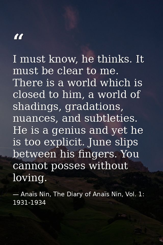 I must know, he thinks. It must be clear to me. There is a world which is closed to him, a world of shadings, gradations — Anaïs Nin, The Diary of Anaïs Nin, Vol. 1: 1931-1934