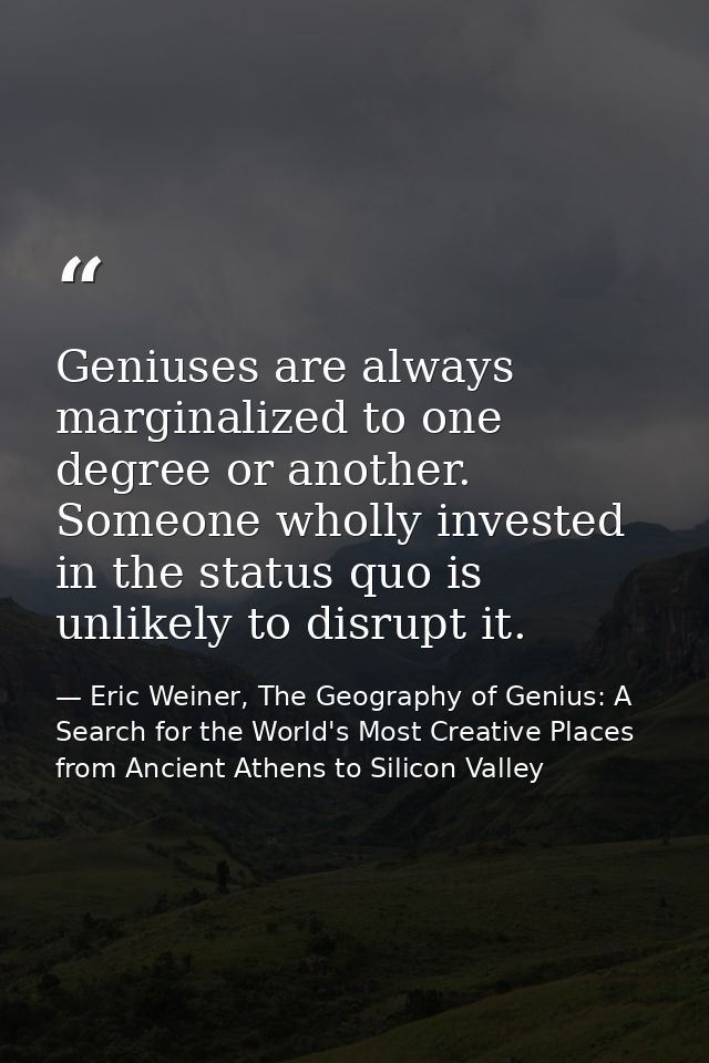Geniuses are always marginalized to one degree or another. Someone wholly invested in the status quo is unlikely to disr — Eric Weiner, The Geography of Genius: A Search for the World's Most Creative Places from Ancient Athens to Silicon Valley
