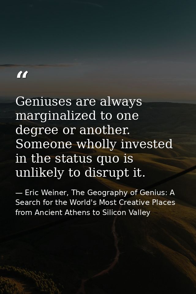Geniuses are always marginalized to one degree or another. Someone wholly invested in the status quo is unlikely to disr — Eric Weiner, The Geography of Genius: A Search for the World's Most Creative Places from Ancient Athens to Silicon Valley