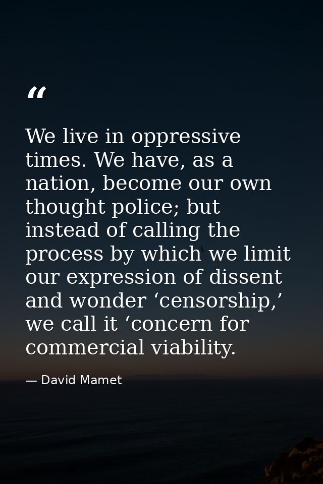 We live in oppressive times. We have, as a nation, become our own thought police; but instead of calling the process by  — David Mamet