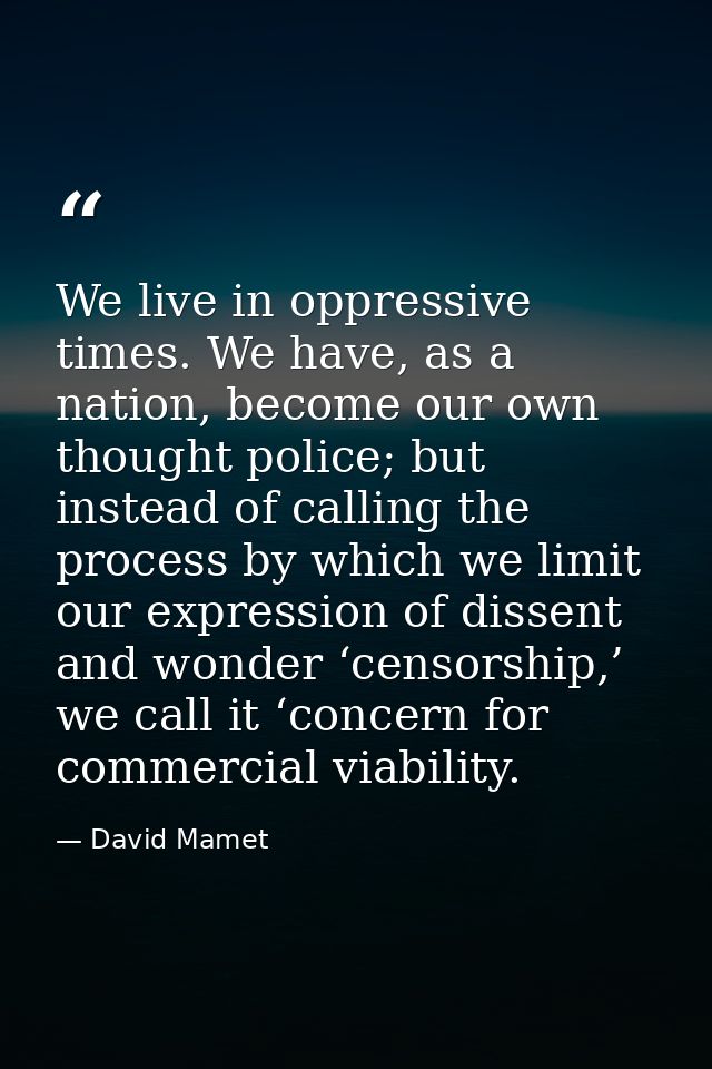 We live in oppressive times. We have, as a nation, become our own thought police; but instead of calling the process by  — David Mamet