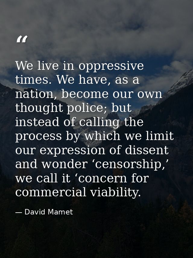 We live in oppressive times. We have, as a nation, become our own thought police; but instead of calling the process by  — David Mamet
