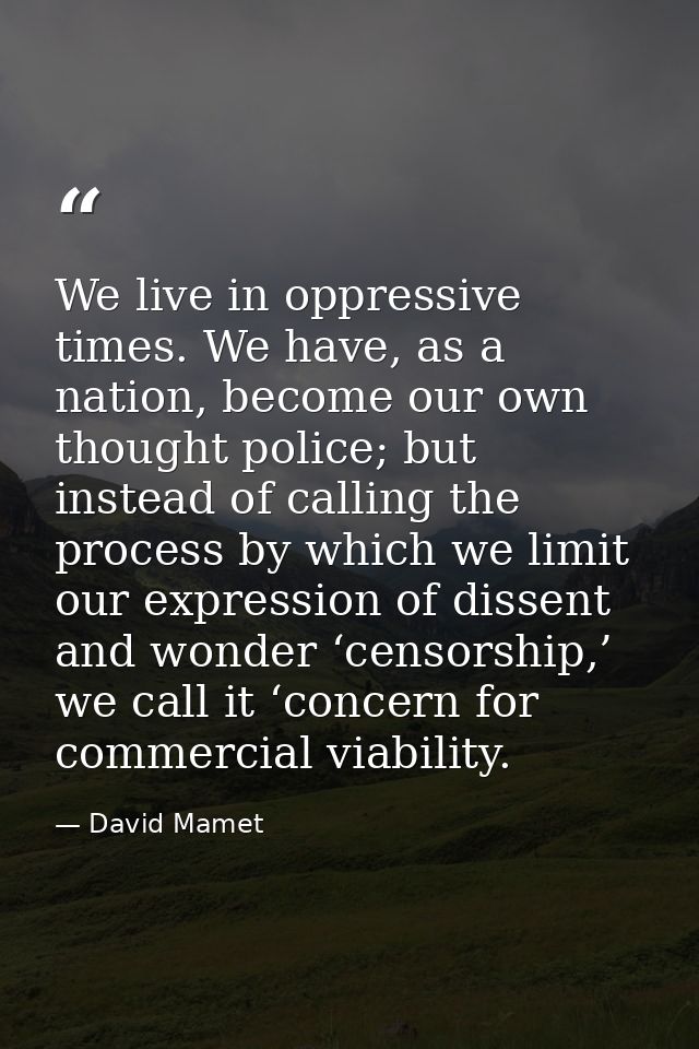 We live in oppressive times. We have, as a nation, become our own thought police; but instead of calling the process by  — David Mamet