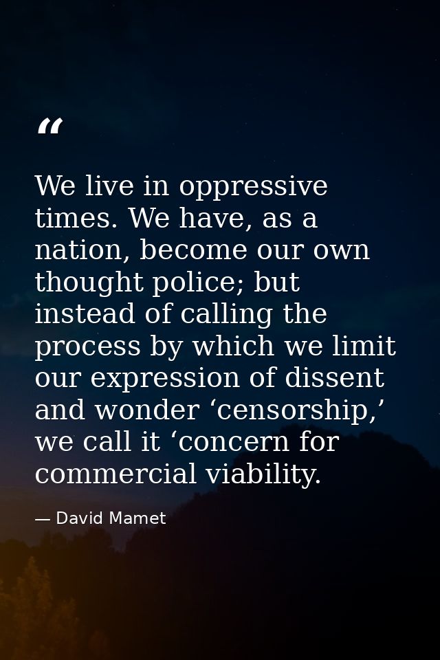 We live in oppressive times. We have, as a nation, become our own thought police; but instead of calling the process by  — David Mamet
