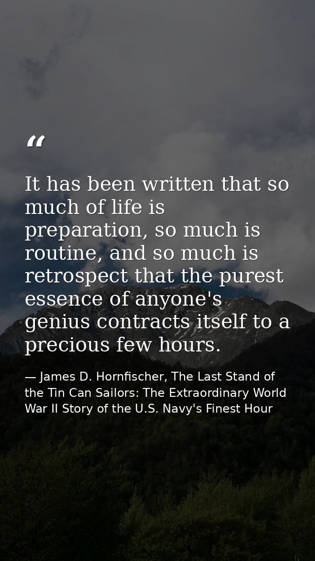 It has been written that so much of life is preparation, so much is routine, and so much is retrospect that the purest e — James D. Hornfischer, The Last Stand of the Tin Can Sailors: The Extraordinary World War II Story of the U.S. Navy's Finest Hour