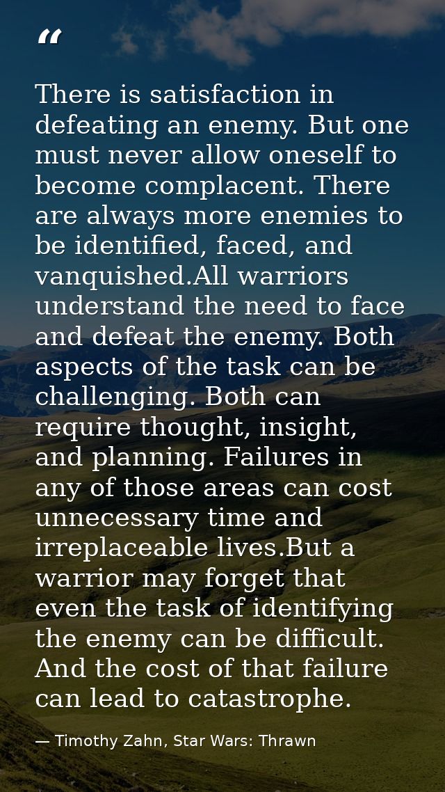 There is satisfaction in defeating an enemy. But one must never allow oneself to become complacent. There are always mor — Timothy Zahn, Star Wars: Thrawn