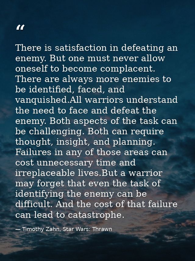 There is satisfaction in defeating an enemy. But one must never allow oneself to become complacent. There are always mor — Timothy Zahn, Star Wars: Thrawn