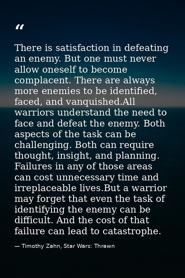 There is satisfaction in defeating an enemy. But one must never allow oneself to become complacent. There are always mor — Timothy Zahn, Star Wars: Thrawn