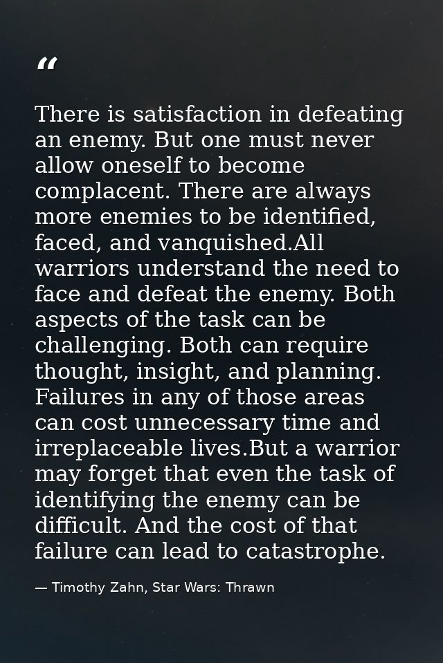 There is satisfaction in defeating an enemy. But one must never allow oneself to become complacent. There are always mor — Timothy Zahn, Star Wars: Thrawn