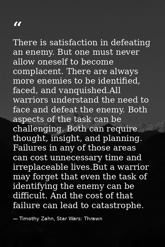There is satisfaction in defeating an enemy. But one must never allow oneself to become complacent. There are always mor — Timothy Zahn, Star Wars: Thrawn