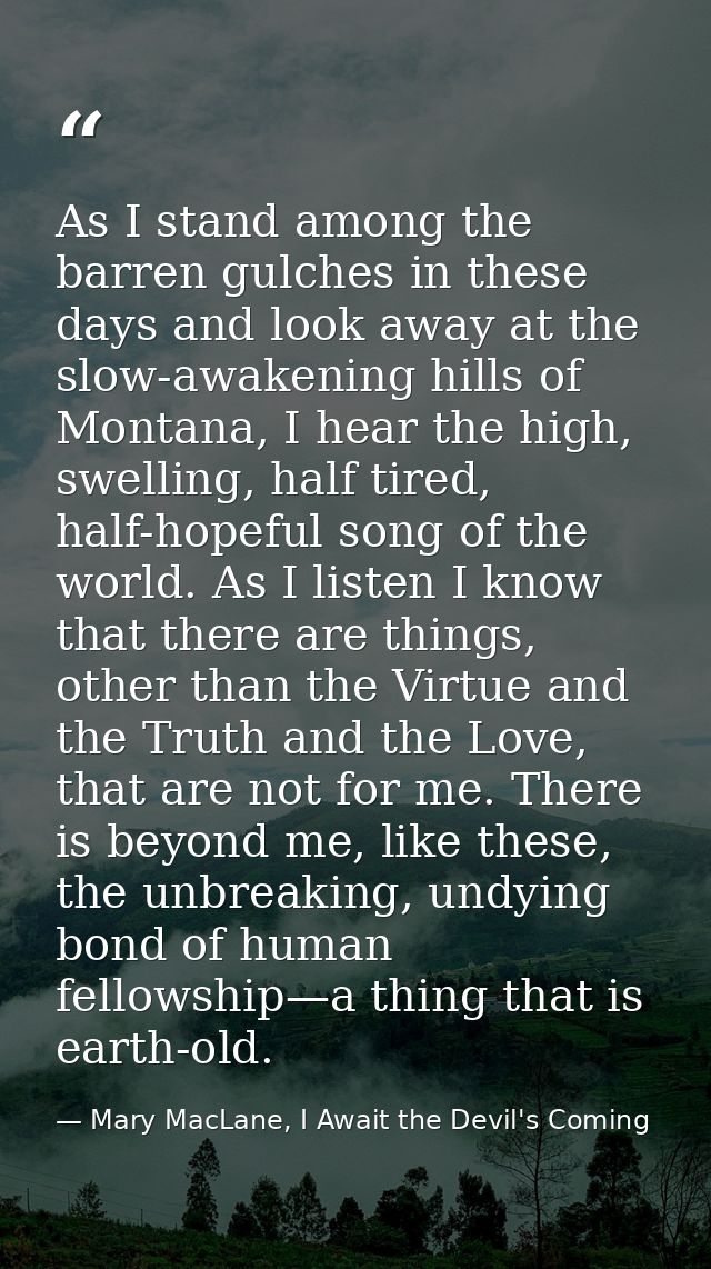 As I stand among the barren gulches in these days and look away at the slow-awakening hills of Montana, I hear the high, — Mary MacLane, I Await the Devil's Coming