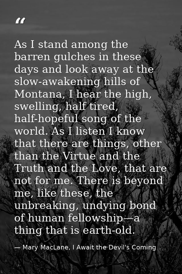 As I stand among the barren gulches in these days and look away at the slow-awakening hills of Montana, I hear the high, — Mary MacLane, I Await the Devil's Coming