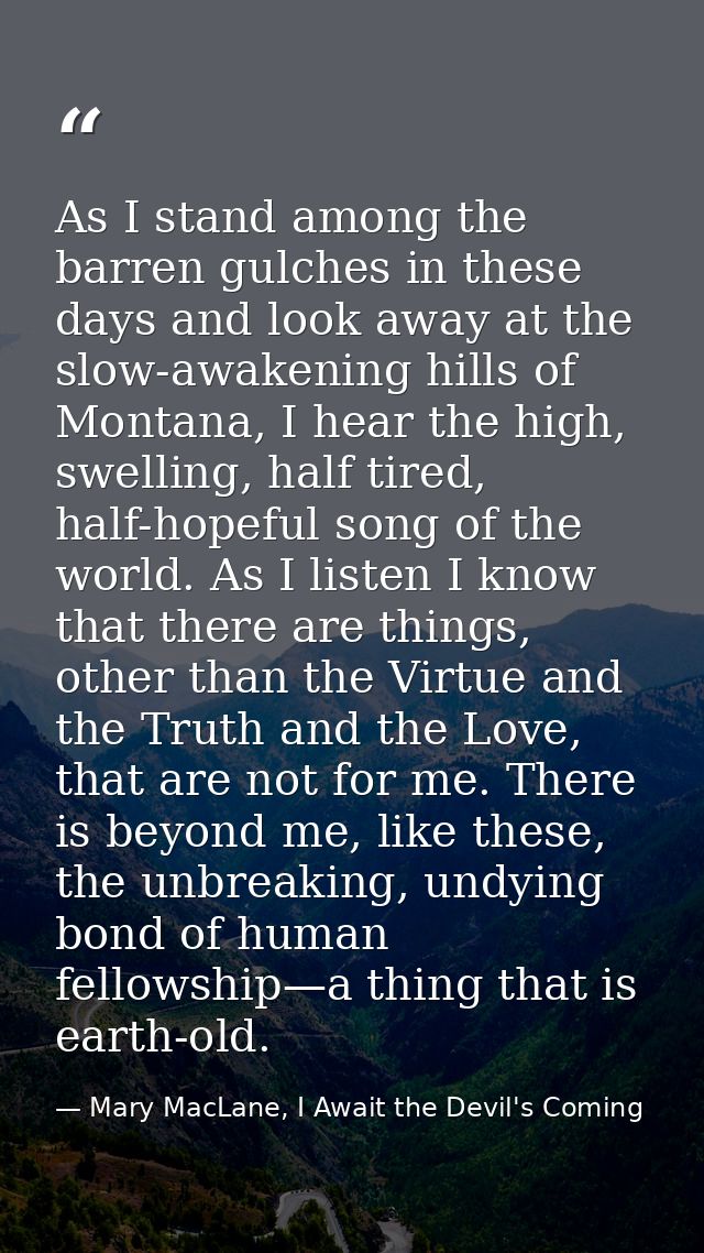 As I stand among the barren gulches in these days and look away at the slow-awakening hills of Montana, I hear the high, — Mary MacLane, I Await the Devil's Coming