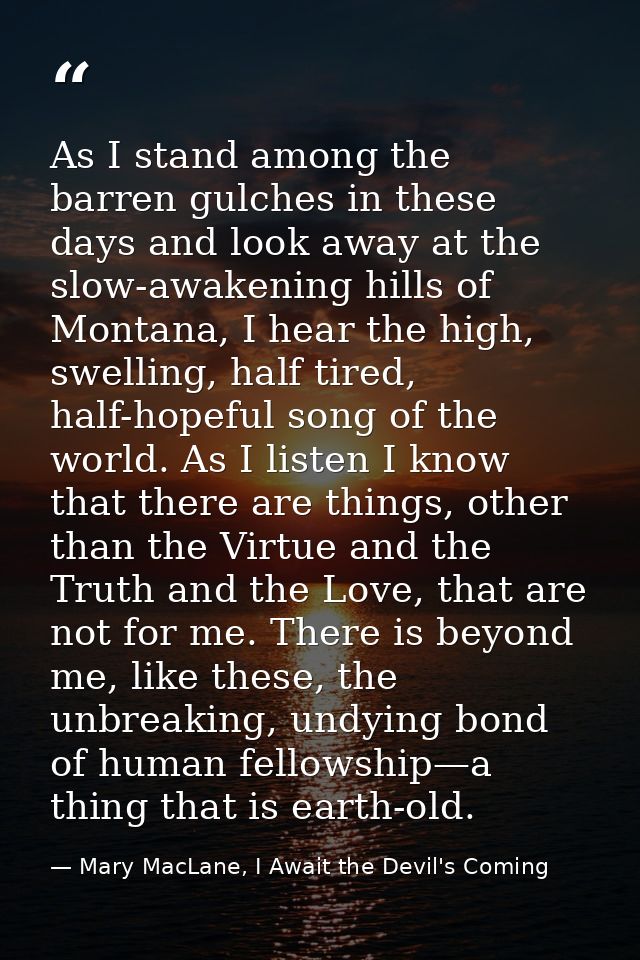 As I stand among the barren gulches in these days and look away at the slow-awakening hills of Montana, I hear the high, — Mary MacLane, I Await the Devil's Coming