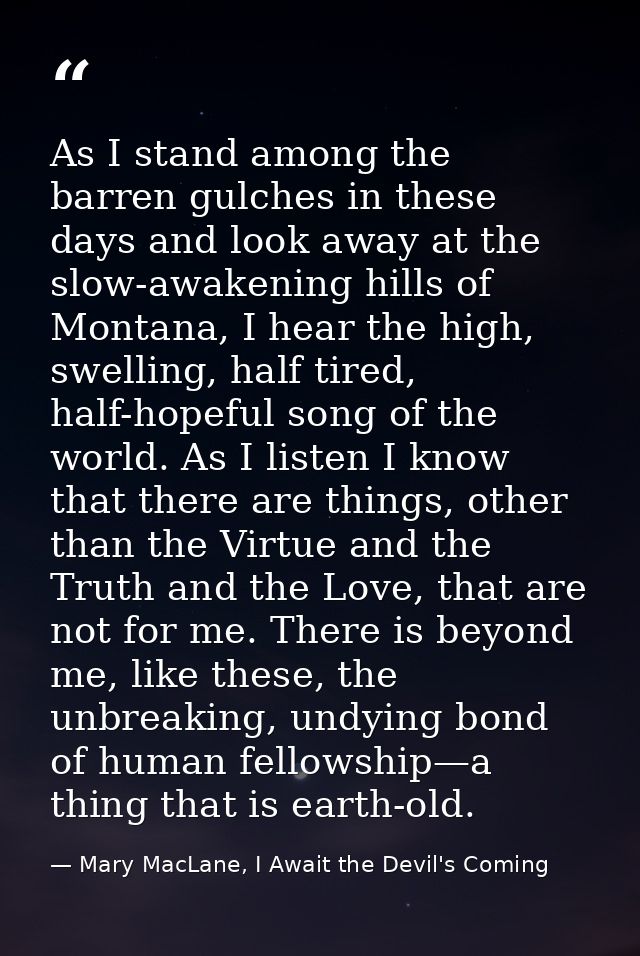 As I stand among the barren gulches in these days and look away at the slow-awakening hills of Montana, I hear the high, — Mary MacLane, I Await the Devil's Coming