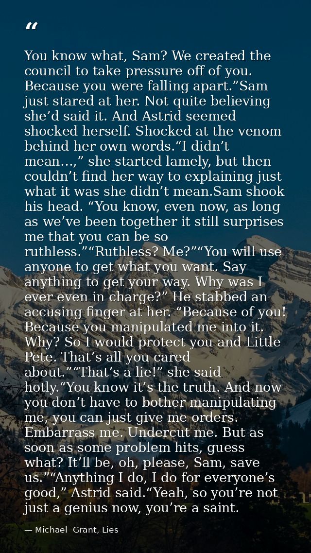 You know what, Sam? We created the council to take pressure off of you. Because you were falling apart.”Sam just stared  — Michael  Grant, Lies