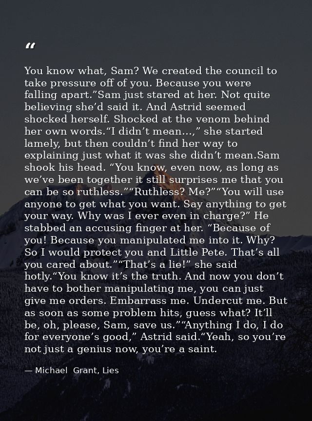 You know what, Sam? We created the council to take pressure off of you. Because you were falling apart.”Sam just stared  — Michael  Grant, Lies