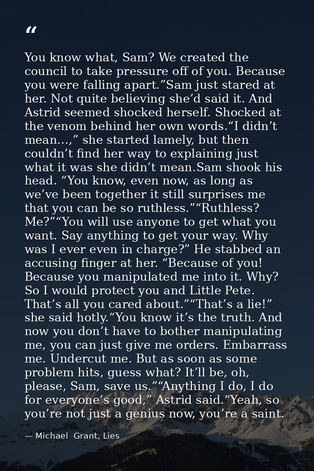 You know what, Sam? We created the council to take pressure off of you. Because you were falling apart.”Sam just stared  — Michael  Grant, Lies