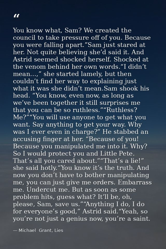You know what, Sam? We created the council to take pressure off of you. Because you were falling apart.”Sam just stared  — Michael  Grant, Lies