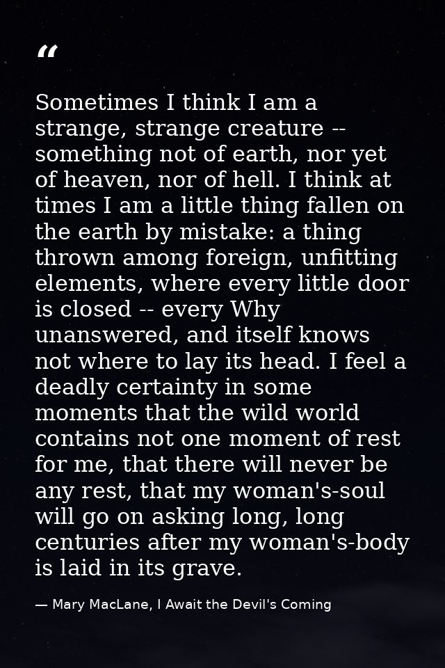Sometimes I think I am a strange, strange creature -- something not of earth, nor yet of heaven, nor of hell. I think at — Mary MacLane, I Await the Devil's Coming