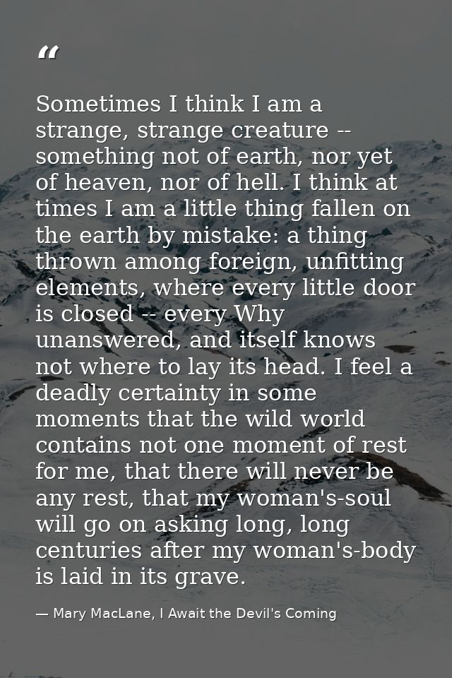 Sometimes I think I am a strange, strange creature -- something not of earth, nor yet of heaven, nor of hell. I think at — Mary MacLane, I Await the Devil's Coming