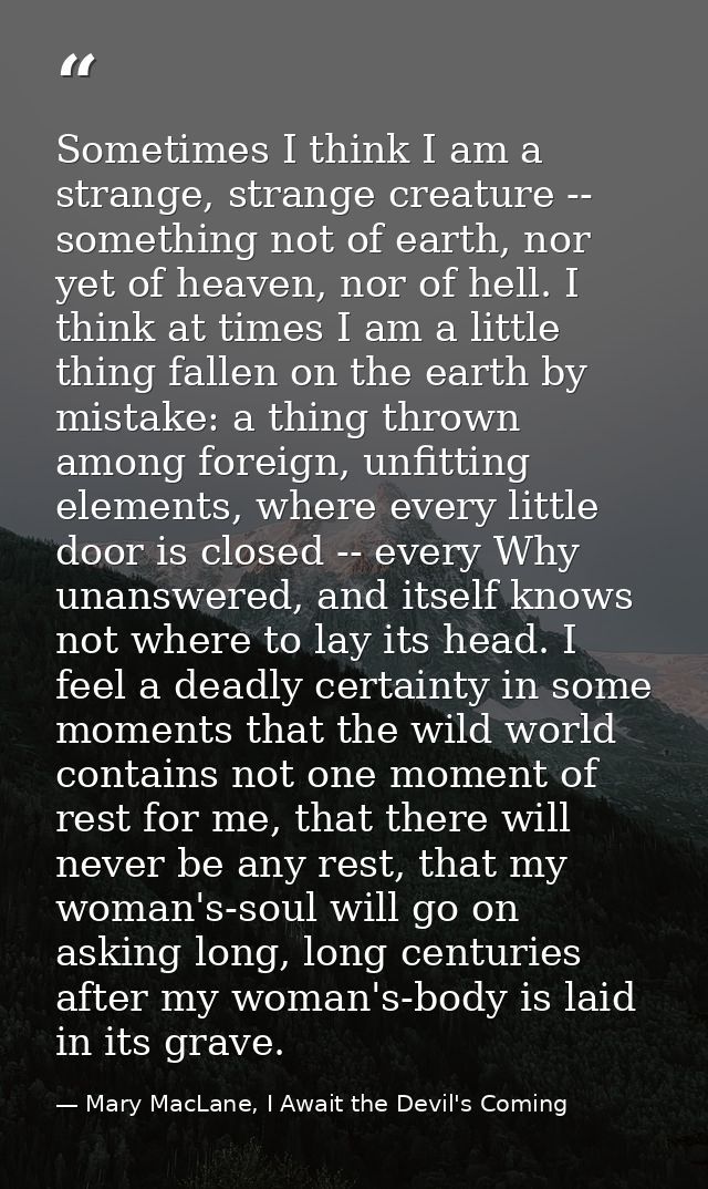 Sometimes I think I am a strange, strange creature -- something not of earth, nor yet of heaven, nor of hell. I think at — Mary MacLane, I Await the Devil's Coming
