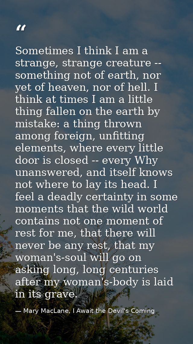 Sometimes I think I am a strange, strange creature -- something not of earth, nor yet of heaven, nor of hell. I think at — Mary MacLane, I Await the Devil's Coming