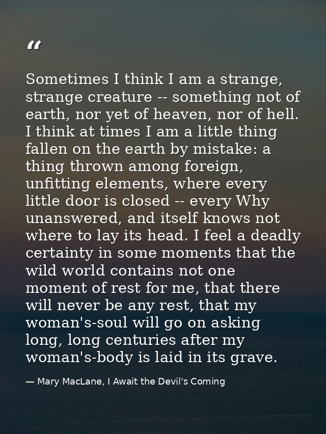 Sometimes I think I am a strange, strange creature -- something not of earth, nor yet of heaven, nor of hell. I think at — Mary MacLane, I Await the Devil's Coming