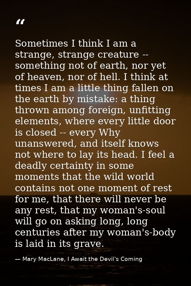 Sometimes I think I am a strange, strange creature -- something not of earth, nor yet of heaven, nor of hell. I think at — Mary MacLane, I Await the Devil's Coming
