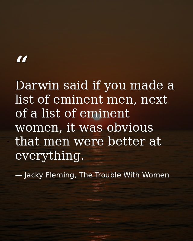 Darwin said if you made a list of eminent men, next of a list of eminent women, it was obvious that men were better at e — Jacky Fleming, The Trouble With Women