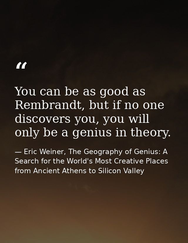 You can be as good as Rembrandt, but if no one discovers you, you will only be a genius in theory. — Eric Weiner, The Geography of Genius: A Search for the World's Most Creative Places from Ancient Athens to Silicon Valley