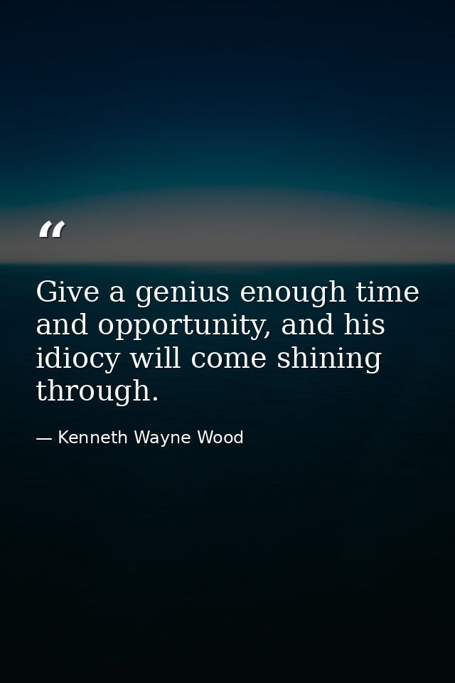 Give a genius enough time and opportunity, and his idiocy will come shining through. — Kenneth Wayne Wood