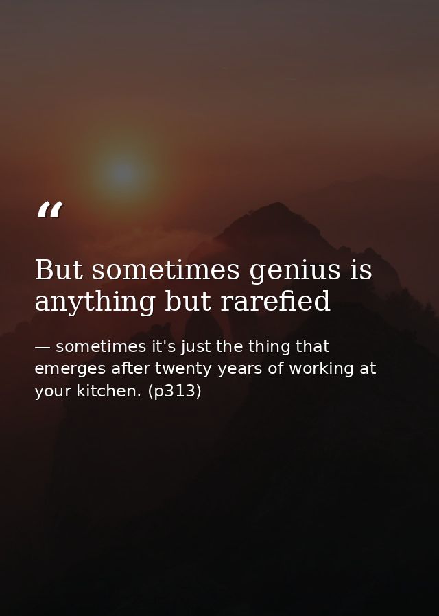 But sometimes genius is anything but rarefied — sometimes it's just the thing that emerges after twenty years of working at your kitchen. (p313)