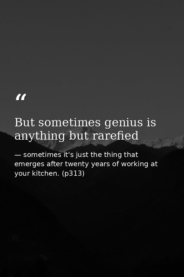 But sometimes genius is anything but rarefied — sometimes it's just the thing that emerges after twenty years of working at your kitchen. (p313)