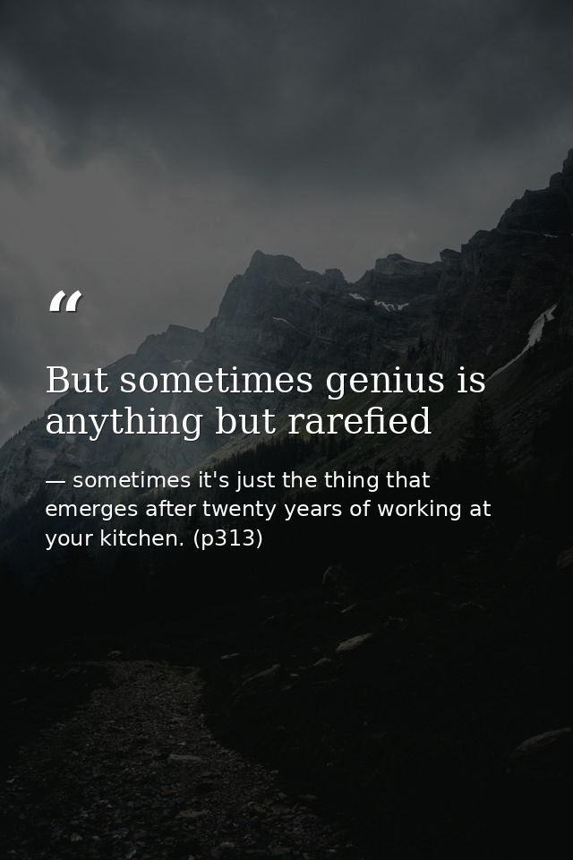 But sometimes genius is anything but rarefied — sometimes it's just the thing that emerges after twenty years of working at your kitchen. (p313)