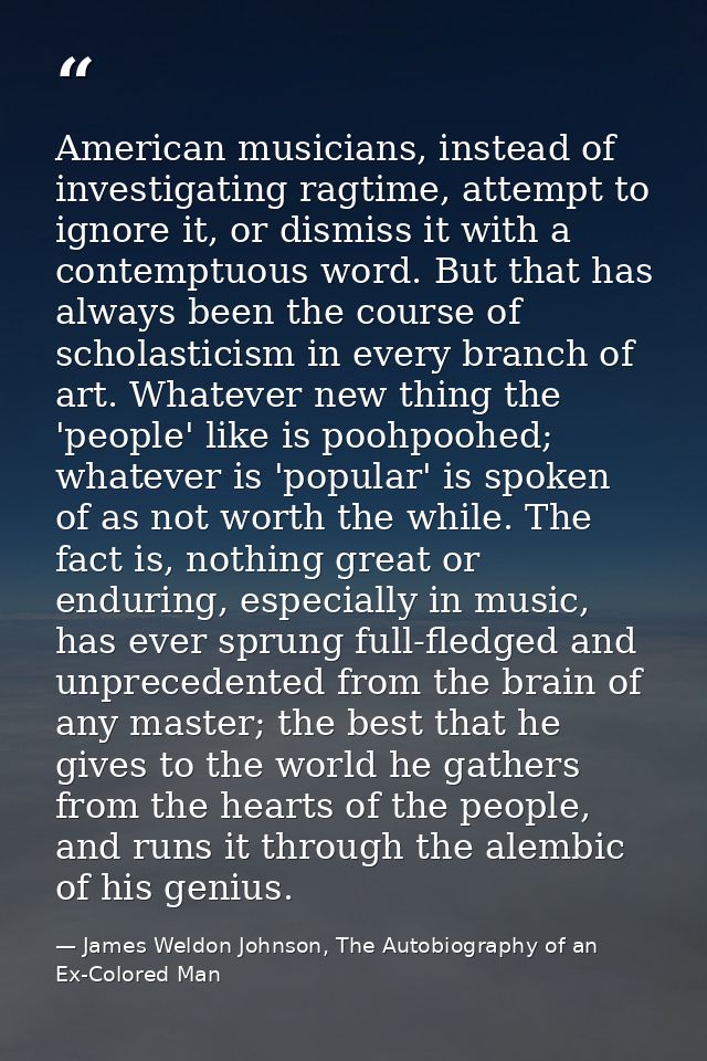 American musicians, instead of investigating ragtime, attempt to ignore it, or dismiss it with a contemptuous word. But  — James Weldon Johnson, The Autobiography of an Ex-Colored Man