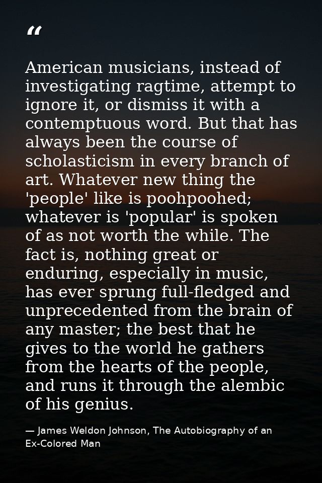 American musicians, instead of investigating ragtime, attempt to ignore it, or dismiss it with a contemptuous word. But  — James Weldon Johnson, The Autobiography of an Ex-Colored Man