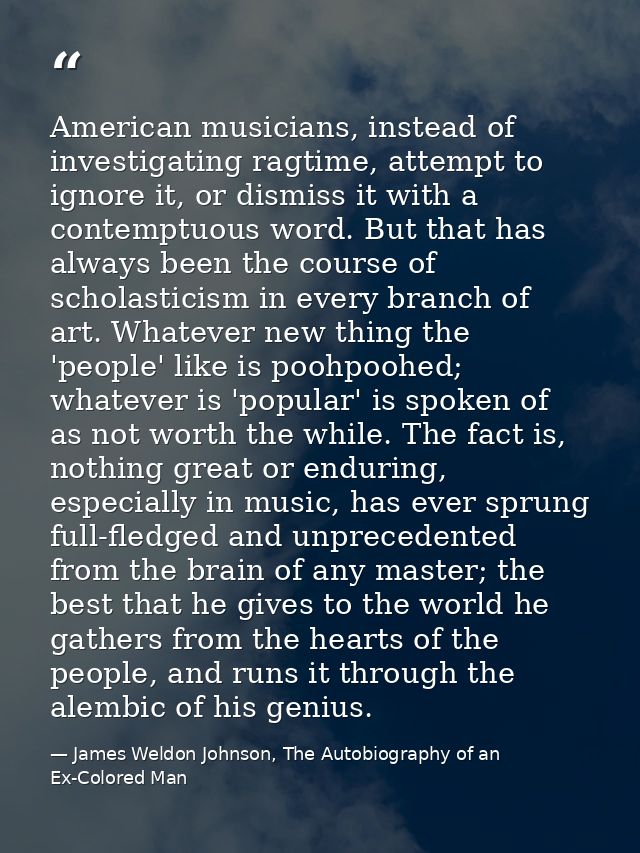 American musicians, instead of investigating ragtime, attempt to ignore it, or dismiss it with a contemptuous word. But  — James Weldon Johnson, The Autobiography of an Ex-Colored Man