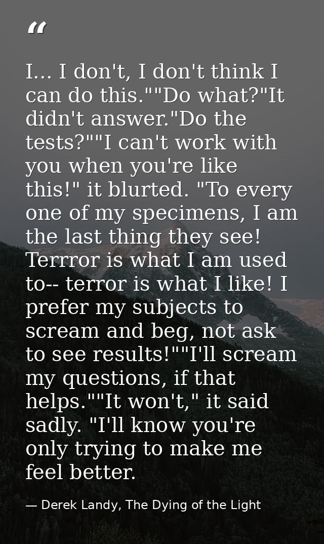 I... I don't, I don't think I can do this.""Do what?"It didn't answer."Do the tests?""I can't work with you when you're  — Derek Landy, The Dying of the Light