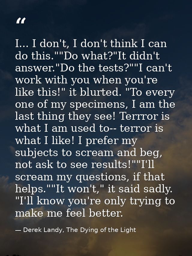 I... I don't, I don't think I can do this.""Do what?"It didn't answer."Do the tests?""I can't work with you when you're  — Derek Landy, The Dying of the Light