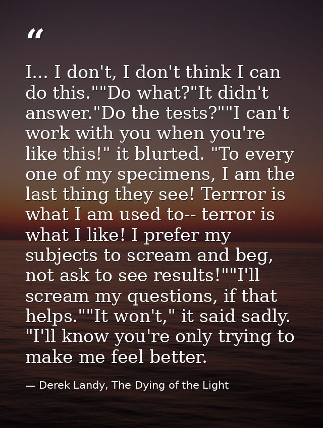 I... I don't, I don't think I can do this.""Do what?"It didn't answer."Do the tests?""I can't work with you when you're  — Derek Landy, The Dying of the Light