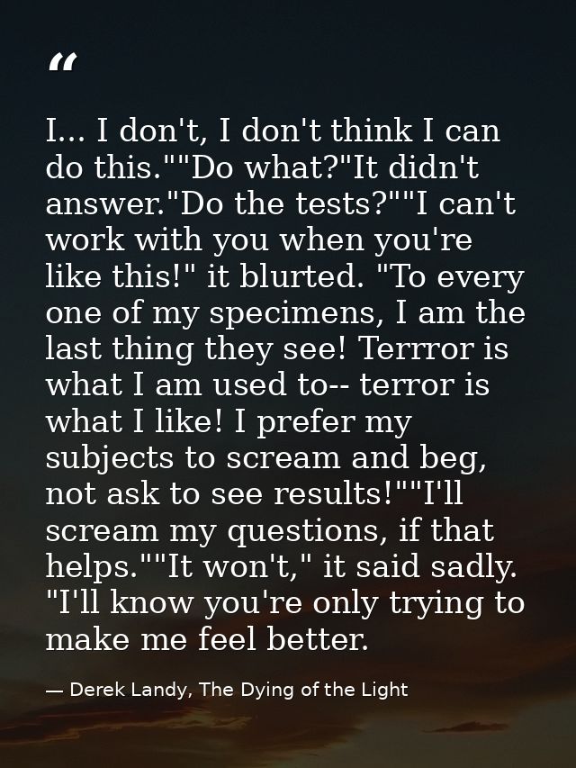 I... I don't, I don't think I can do this.""Do what?"It didn't answer."Do the tests?""I can't work with you when you're  — Derek Landy, The Dying of the Light