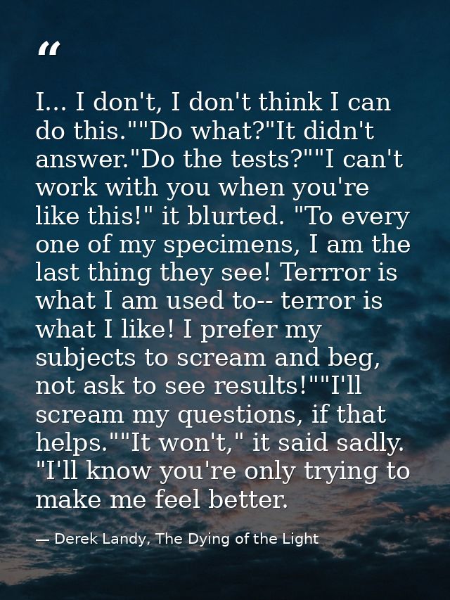 I... I don't, I don't think I can do this.""Do what?"It didn't answer."Do the tests?""I can't work with you when you're  — Derek Landy, The Dying of the Light